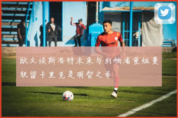 欧文谈斯洛特未来与利物浦重组曼联留卡里克是明智之举