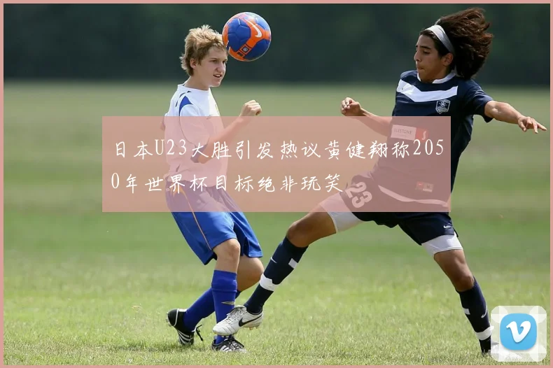 日本U23大胜引发热议黄健翔称2050年世界杯目标绝非玩笑