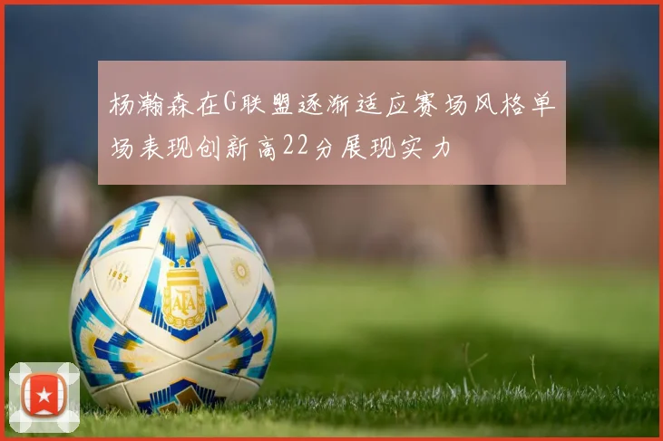 杨瀚森在G联盟逐渐适应赛场风格单场表现创新高22分展现实力