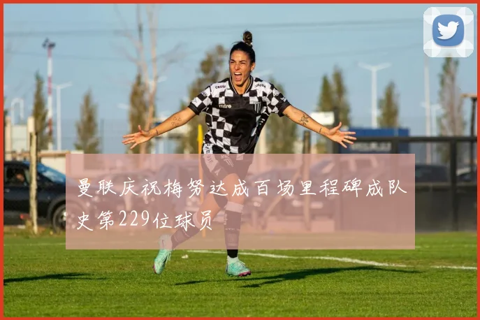 曼联庆祝梅努达成百场里程碑成队史第229位球员