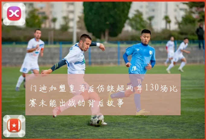 门迪加盟皇马后伤缺超两年130场比赛未能出战的背后故事